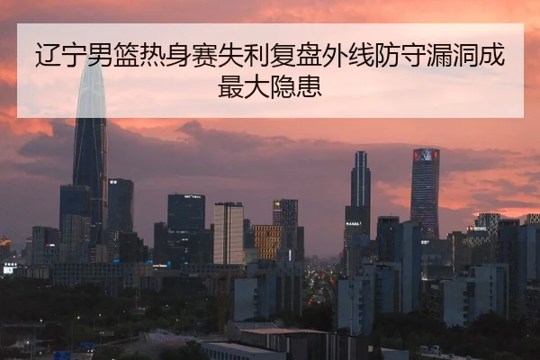 辽宁男篮热身赛失利复盘外线防守漏洞成最大隐患